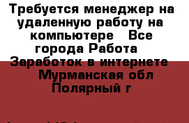 Требуется менеджер на удаленную работу на компьютере - Все города Работа » Заработок в интернете   . Мурманская обл.,Полярный г.